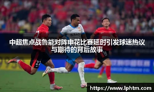 中超焦点战鲁能对阵申花比赛延时引发球迷热议与期待的背后故事