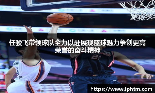 任骏飞带领球队全力以赴展现篮球魅力争创更高荣誉的奋斗精神