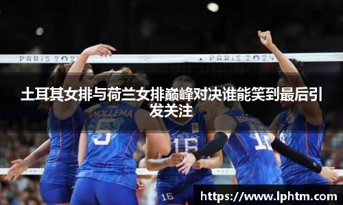 土耳其女排与荷兰女排巅峰对决谁能笑到最后引发关注